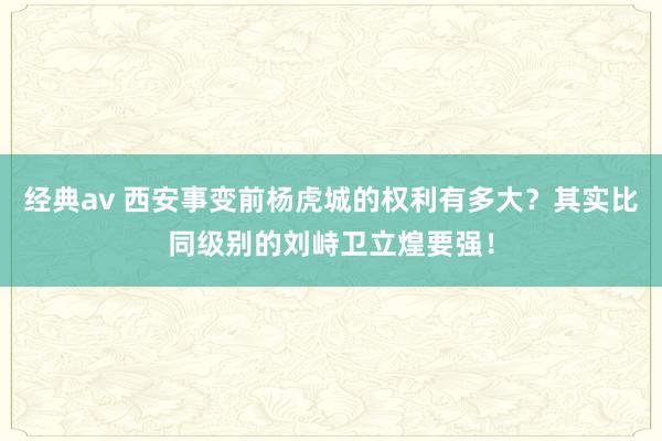 经典av 西安事变前杨虎城的权利有多大？其实比同级别的刘峙卫立煌要强！