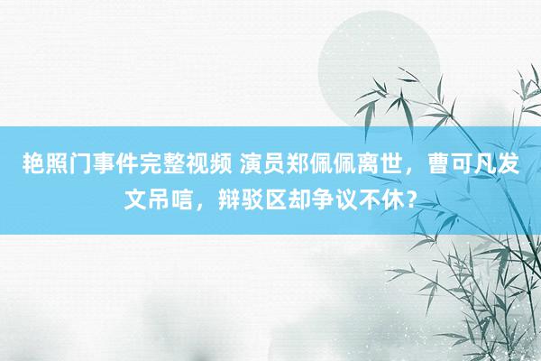 艳照门事件完整视频 演员郑佩佩离世，曹可凡发文吊唁，辩驳区却争议不休？