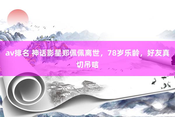 av排名 神话影星郑佩佩离世，78岁乐龄，好友真切吊唁