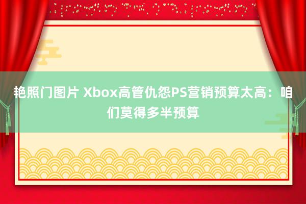 艳照门图片 Xbox高管仇怨PS营销预算太高：咱们莫得多半预算