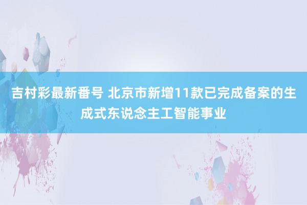 吉村彩最新番号 北京市新增11款已完成备案的生成式东说念主工智能事业