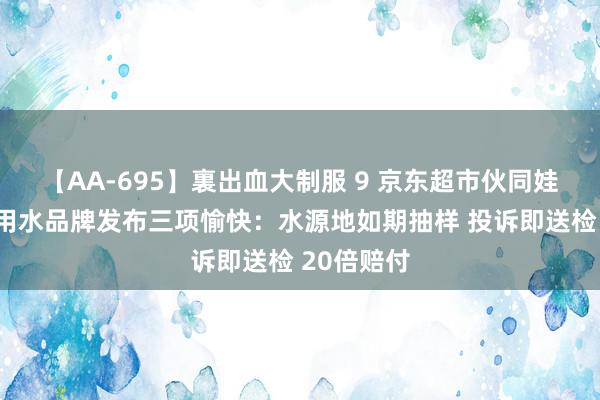 【AA-695】裏出血大制服 9 京东超市伙同娃哈哈等饮用水品牌发布三项愉快：水源地如期抽样 投诉即送检 20倍赔付