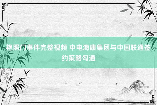 艳照门事件完整视频 中电海康集团与中国联通签约策略勾通