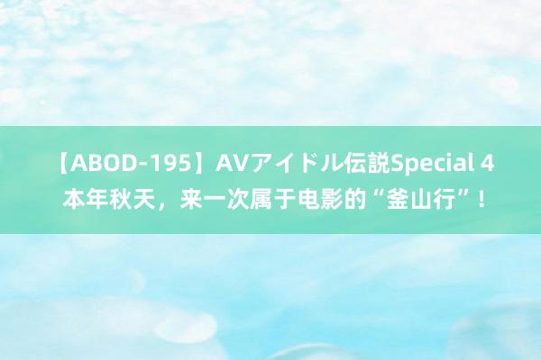 【ABOD-195】AVアイドル伝説Special 4 本年秋天，来一次属于电影的“釜山行”！