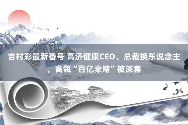 吉村彩最新番号 高济健康CEO、总裁换东说念主，高瓴“百亿豪赌”被深套