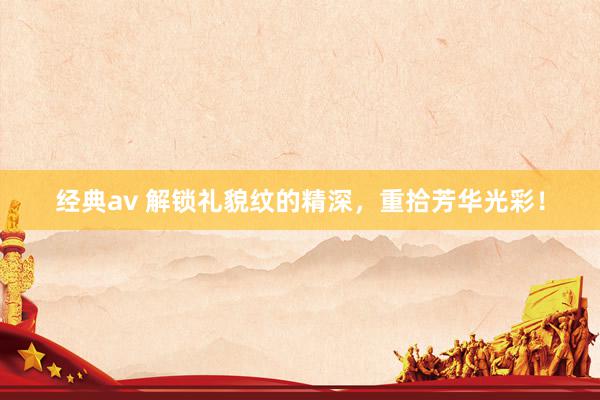 经典av 解锁礼貌纹的精深，重拾芳华光彩！