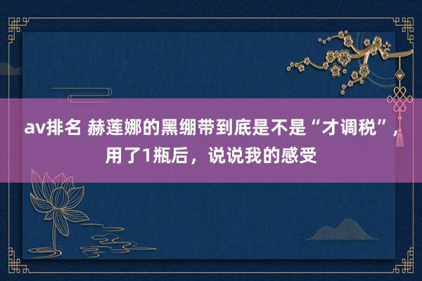 av排名 赫莲娜的黑绷带到底是不是“才调税”，用了1瓶后，说说我的感受