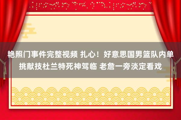 艳照门事件完整视频 扎心！好意思国男篮队内单挑献技杜兰特死神驾临 老詹一旁淡定看戏