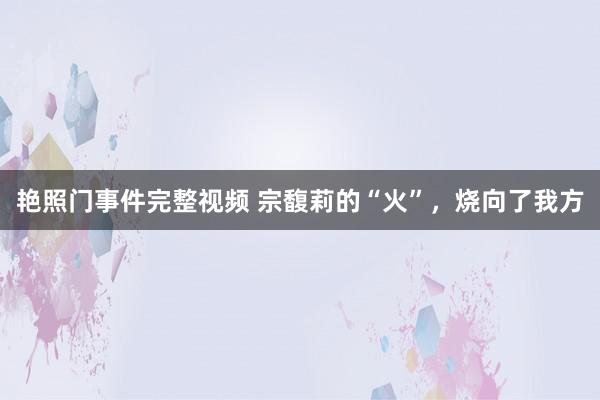 艳照门事件完整视频 宗馥莉的“火”，烧向了我方