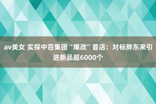 av美女 实探中百集团“爆改”首店：对标胖东来引进新品超6000个