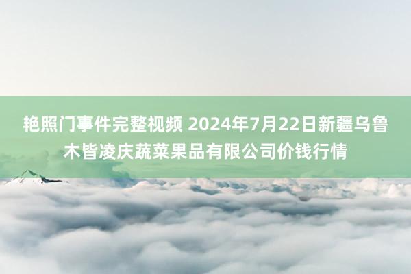 艳照门事件完整视频 2024年7月22日新疆乌鲁木皆凌庆蔬菜果品有限公司价钱行情