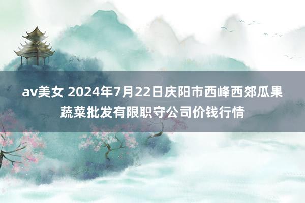 av美女 2024年7月22日庆阳市西峰西郊瓜果蔬菜批发有限职守公司价钱行情