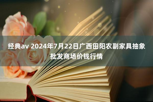 经典av 2024年7月22日广西田阳农副家具抽象批发商场价钱行情