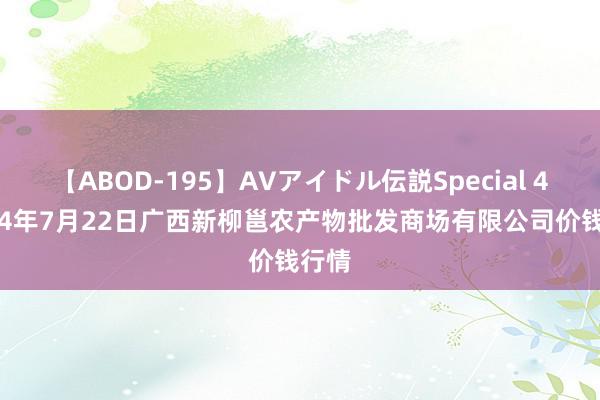 【ABOD-195】AVアイドル伝説Special 4 2024年7月22日广西新柳邕农产物批发商场有限公司价钱行情