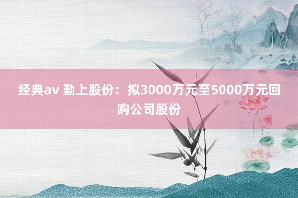 经典av 勤上股份：拟3000万元至5000万元回购公司股份