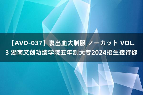 【AVD-037】裏出血大制服 ノーカット VOL.3 湖南文创功绩学院五年制大专2024招生接待你