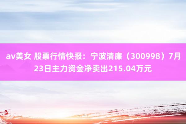 av美女 股票行情快报：宁波清廉（300998）7月23日主力资金净卖出215.04万元