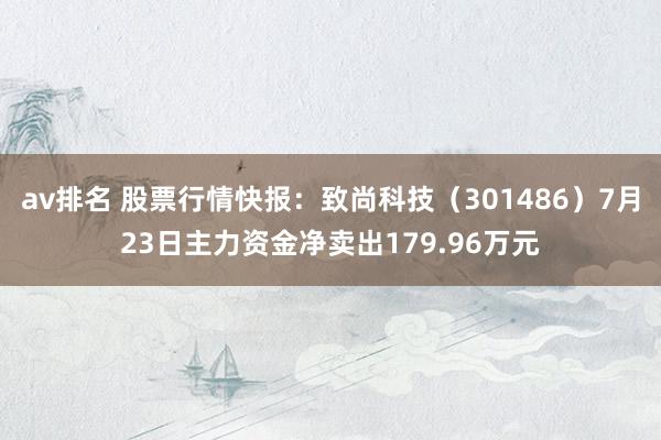 av排名 股票行情快报：致尚科技（301486）7月23日主力资金净卖出179.96万元