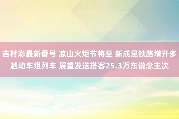 吉村彩最新番号 凉山火炬节将至 新成昆铁路增开多趟动车组列车 展望发送搭客25.3万东说念主次