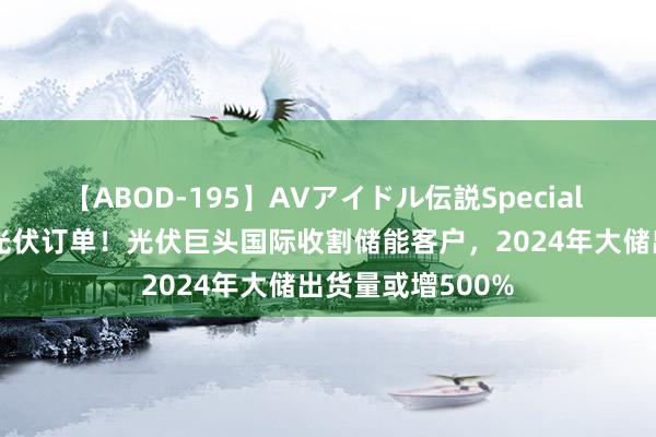 【ABOD-195】AVアイドル伝説Special 4 毁掉部分弃世光伏订单！光伏巨头国际收割储能客户，2024年大储出货量或增500%