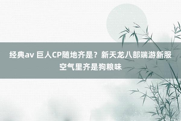 经典av 巨人CP随地齐是？新天龙八部端游新服空气里齐是狗粮味