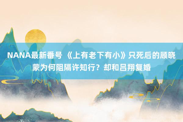 NANA最新番号 《上有老下有小》只死后的顾晓蒙为何阻隔许知行？却和吕翔复婚