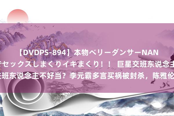 【DVDPS-894】本物ベリーダンサーNANA第2弾 悦楽の腰使いでセックスしまくりイキまくり！！ 巨星交班东说念主不好当？李元霸多言买祸被封杀，陈雅伦蜕变戏路却难红