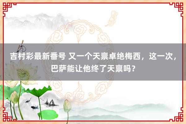 吉村彩最新番号 又一个天禀卓绝梅西，这一次，巴萨能让他终了天禀吗？