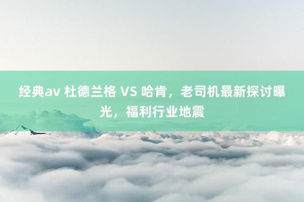 经典av 杜德兰格 VS 哈肯，老司机最新探讨曝光，福利行业地震