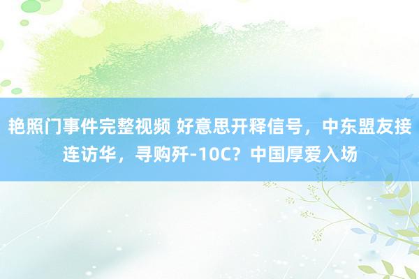 艳照门事件完整视频 好意思开释信号，中东盟友接连访华，寻购歼-10C？中国厚爱入场