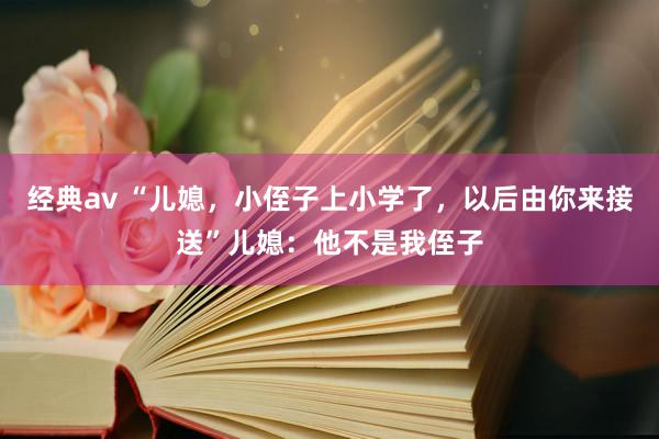 经典av “儿媳，小侄子上小学了，以后由你来接送”儿媳：他不是我侄子