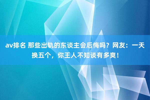 av排名 那些出轨的东谈主会后悔吗？网友：一天换五个，你王人不知谈有多爽！