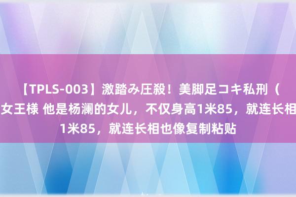 【TPLS-003】激踏み圧殺！美脚足コキ私刑（リンチ） JUN女王様 他是杨澜的女儿，不仅身高1米85，就连长相也像复制粘贴