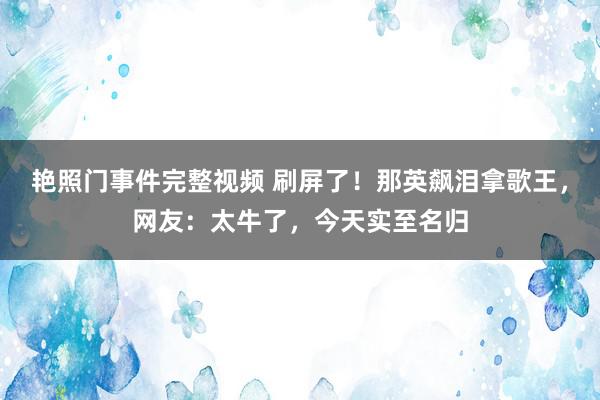 艳照门事件完整视频 刷屏了！那英飙泪拿歌王，网友：太牛了，今天实至名归