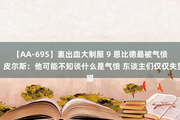 【AA-695】裏出血大制服 9 恩比德最被气愤？皮尔斯：他可能不知谈什么是气愤 东谈主们仅仅失望