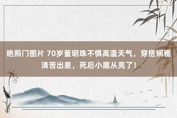 艳照门图片 70岁董明珠不惧高温天气，穿搭娴雅清苦出差，死后小扈从亮了！