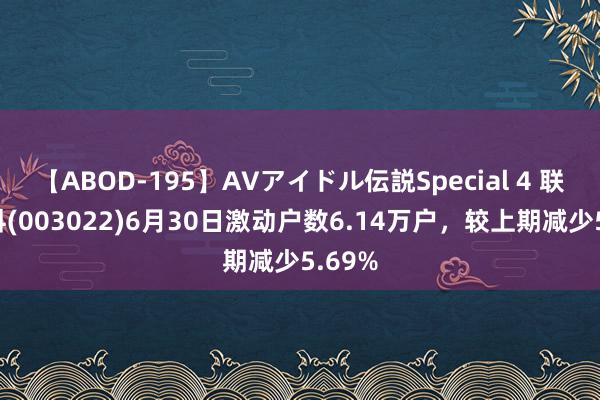 【ABOD-195】AVアイドル伝説Special 4 联泓新科(003022)6月30日激动户数6.14万户，较上期减少5.69%