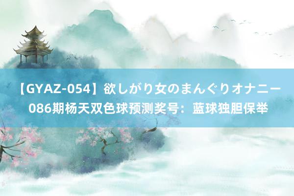 【GYAZ-054】欲しがり女のまんぐりオナニー 086期杨天双色球预测奖号：蓝球独胆保举