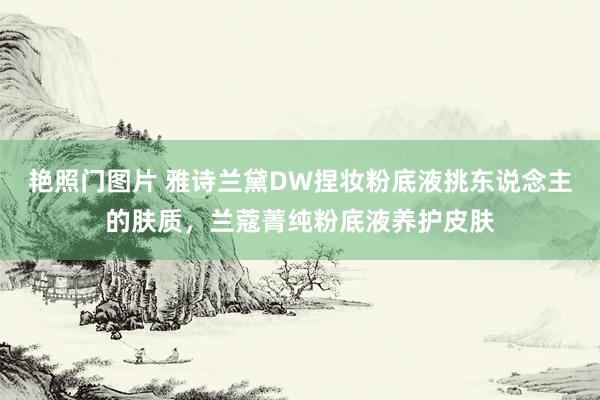 艳照门图片 雅诗兰黛DW捏妆粉底液挑东说念主的肤质，兰蔻菁纯粉底液养护皮肤