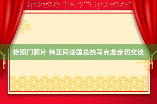 艳照门图片 韩正同法国总统马克龙亲切交谈