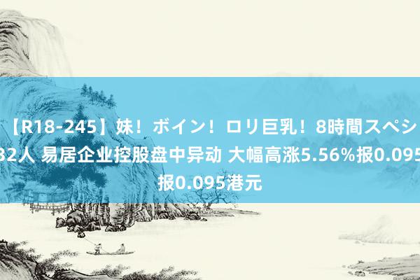 【R18-245】妹！ボイン！ロリ巨乳！8時間スペシャル32人 易居企业控股盘中异动 大幅高涨5.56%报0.095港元