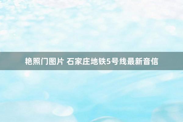 艳照门图片 石家庄地铁5号线最新音信