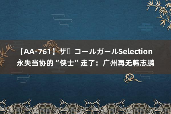 【AA-761】ザ・コールガールSelection 永失当协的“侠士”走了：广州再无韩志鹏