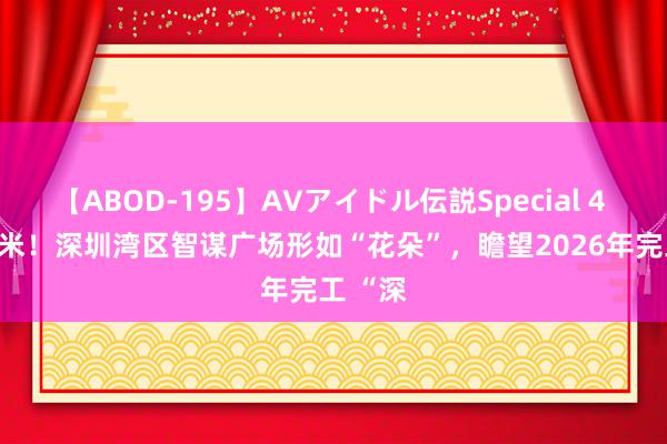 【ABOD-195】AVアイドル伝説Special 4 358.1米！深圳湾区智谋广场形如“花朵”，瞻望2026年完工 “深