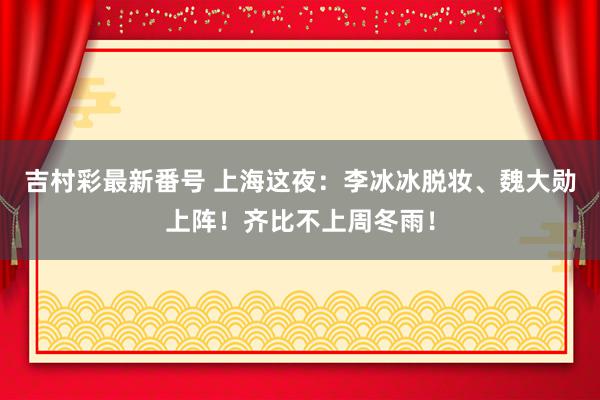 吉村彩最新番号 上海这夜：李冰冰脱妆、魏大勋上阵！齐比不上周冬雨！