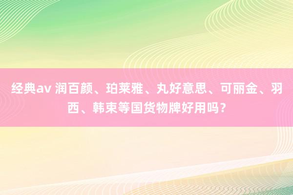 经典av 润百颜、珀莱雅、丸好意思、可丽金、羽西、韩束等国货物牌好用吗？