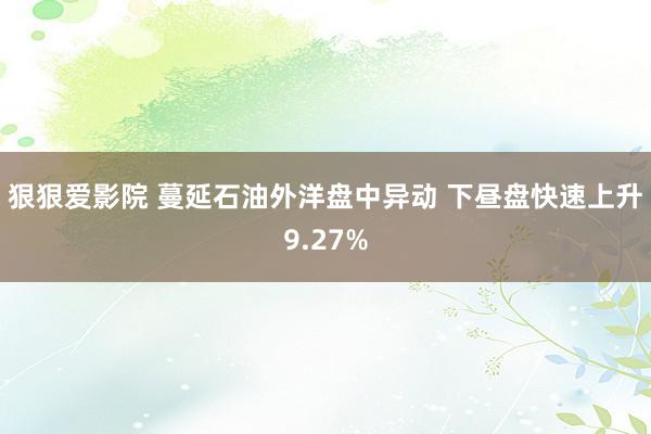 狠狠爱影院 蔓延石油外洋盘中异动 下昼盘快速上升9.27%