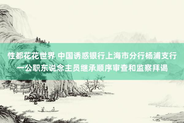 性都花花世界 中国诱惑银行上海市分行杨浦支行一公职东说念主员继承顺序审查和监察拜谒