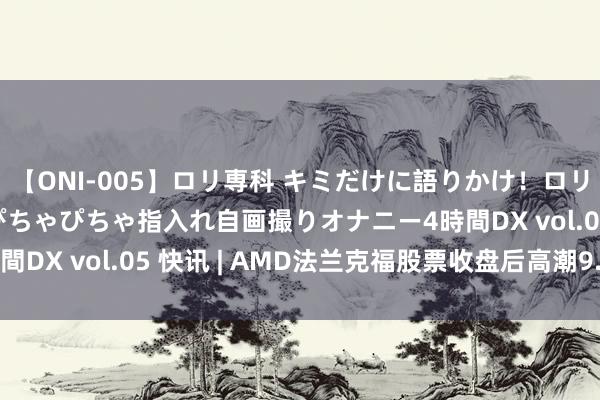 【ONI-005】ロリ専科 キミだけに語りかけ！ロリ校生21人！オマ●コぴちゃぴちゃ指入れ自画撮りオナニー4時間DX vol.05 快讯 | AMD法兰克福股票收盘后高潮9.12%。