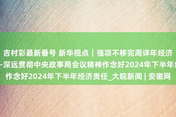 吉村彩最新番号 新华视点｜强项不移完周详年经济社会发展假想任务——深远贯彻中央政事局会议精神作念好2024年下半年经济责任_大皖新闻 | 安徽网